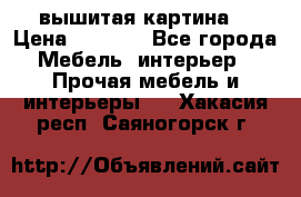 вышитая картина  › Цена ­ 8 000 - Все города Мебель, интерьер » Прочая мебель и интерьеры   . Хакасия респ.,Саяногорск г.